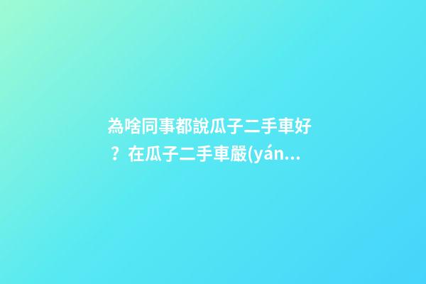 為啥同事都說瓜子二手車好？在瓜子二手車嚴(yán)選店買了一次車明白了